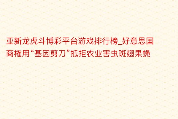 亚新龙虎斗博彩平台游戏排行榜_好意思国商榷用“基因剪刀”抵拒农业害虫斑翅果蝇