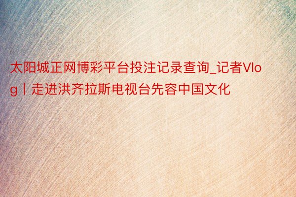 太阳城正网博彩平台投注记录查询_记者Vlog丨走进洪齐拉斯电视台先容中国文化